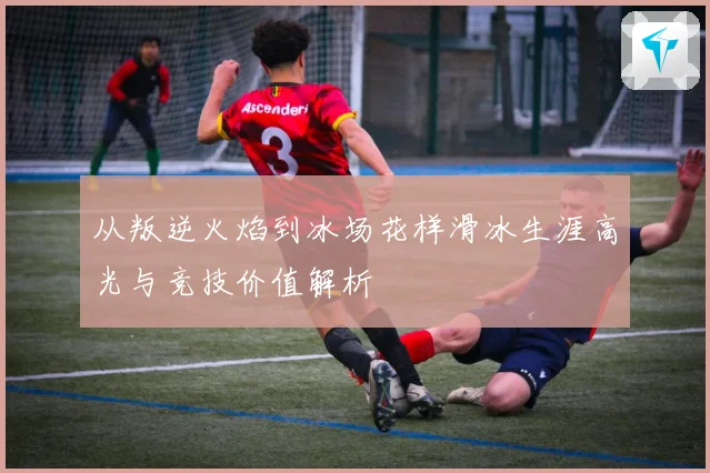 从叛逆火焰到冰场花样滑冰生涯高光与竞技价值解析