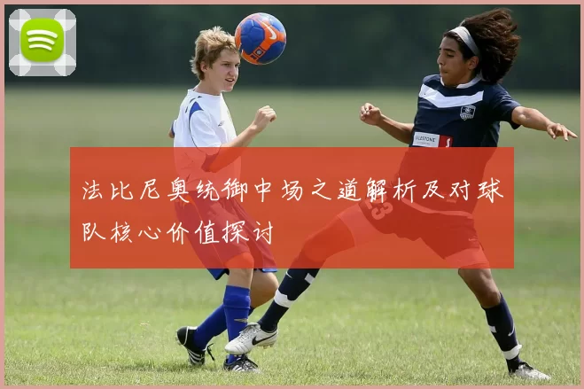 法比尼奥统御中场之道解析及对球队核心价值探讨