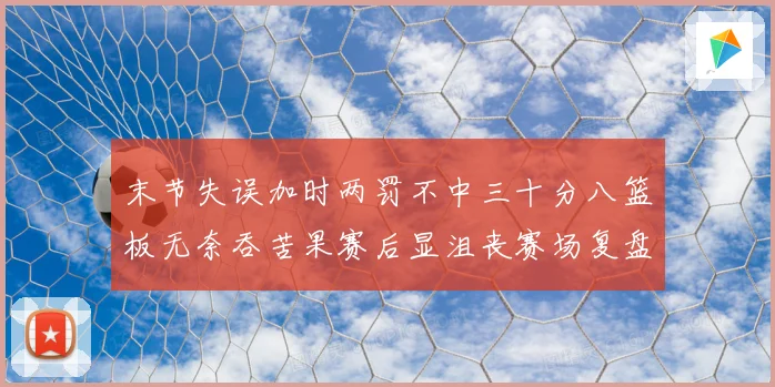末节失误加时两罚不中三十分八篮板无奈吞苦果赛后显沮丧赛场复盘