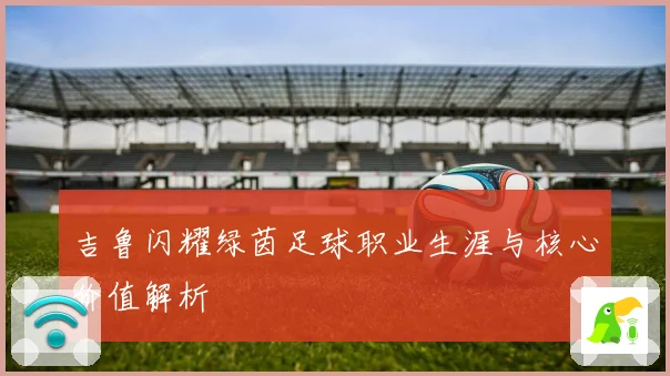 吉鲁闪耀绿茵足球职业生涯与核心价值解析