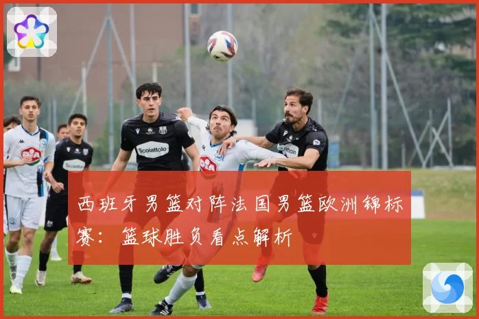 西班牙男篮对阵法国男篮欧洲锦标赛：篮球胜负看点解析