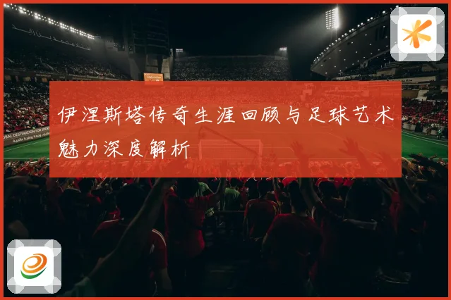 伊涅斯塔传奇生涯回顾与足球艺术魅力深度解析