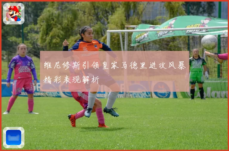 维尼修斯引领皇家马德里进攻风暴精彩表现解析