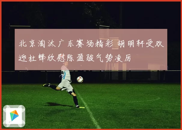 北京淘汰广东赛场精彩 胡明轩受欢迎杜锋欣慰陈盈骏气势凌厉