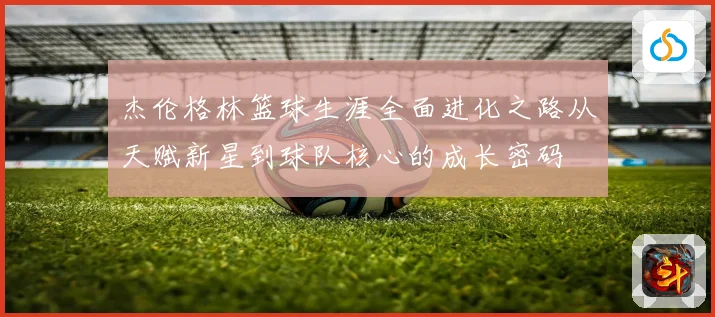杰伦格林篮球生涯全面进化之路从天赋新星到球队核心的成长密码