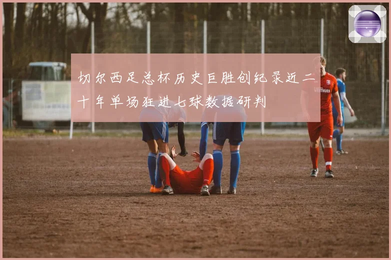 切尔西足总杯历史巨胜创纪录近二十年单场狂进七球数据研判