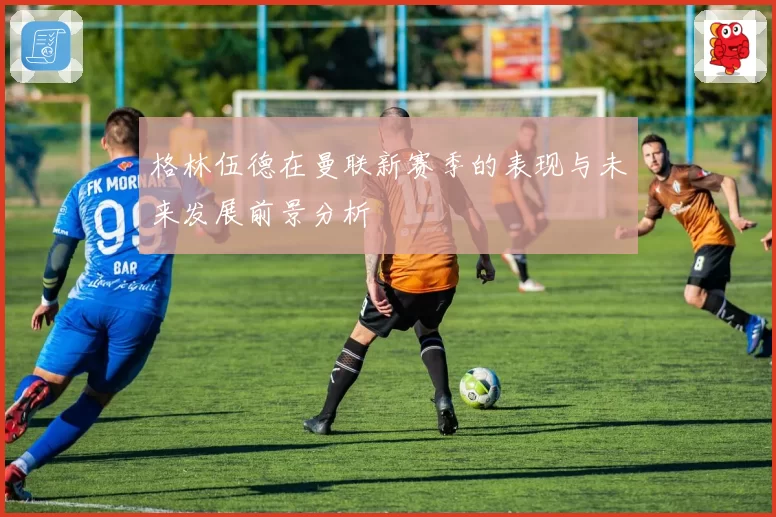 格林伍德在曼联新赛季的表现与未来发展前景分析
