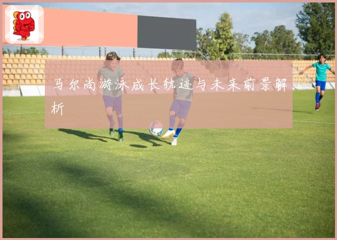 马尔尚游泳成长轨迹与未来前景解析