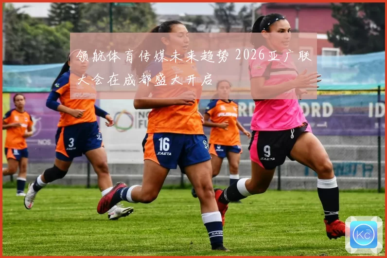 领航体育传媒未来趋势 2026亚广联大会在成都盛大开启