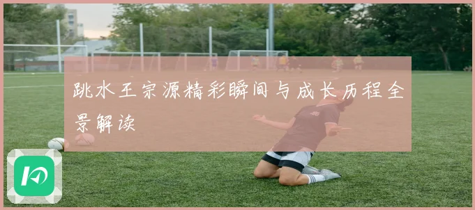 跳水王宗源精彩瞬间与成长历程全景解读
