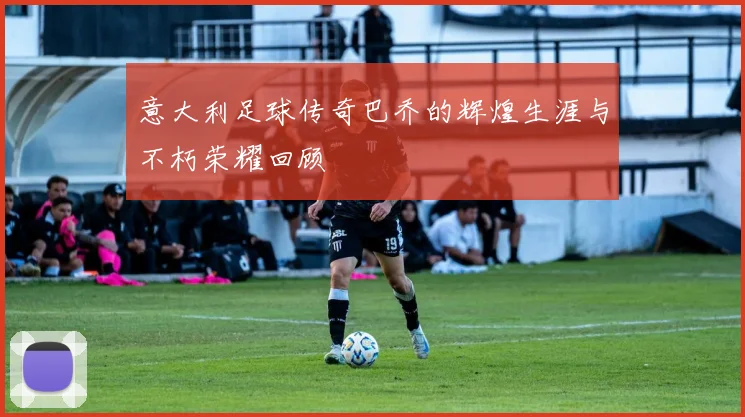 意大利足球传奇巴乔的辉煌生涯与不朽荣耀回顾