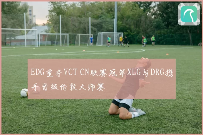 EDG重夺VCT CN联赛冠军XLG与DRG携手晋级伦敦大师赛