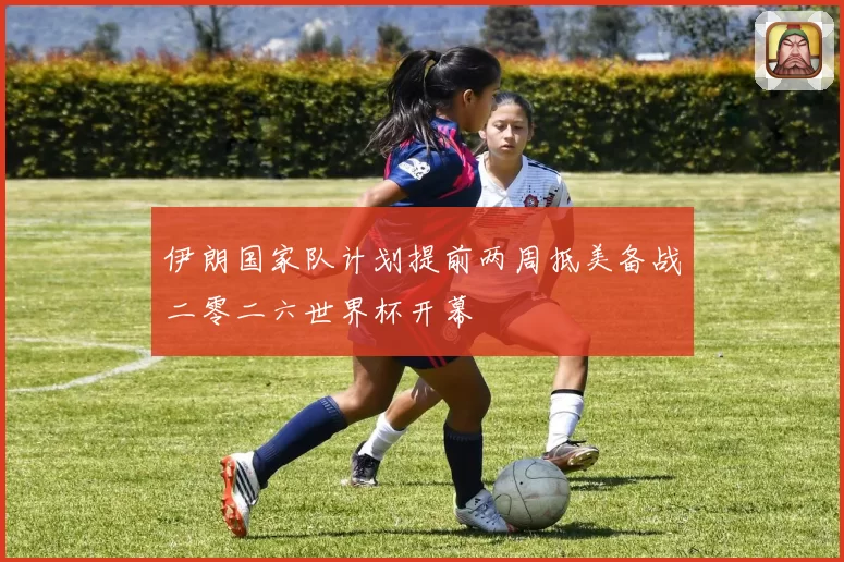 伊朗国家队计划提前两周抵美备战二零二六世界杯开幕
