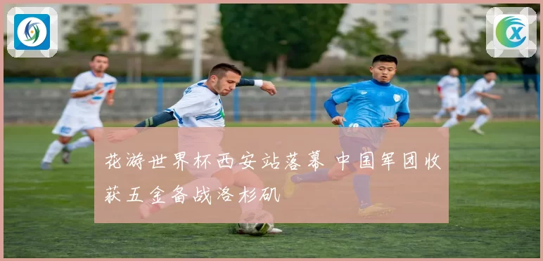 花游世界杯西安站落幕 中国军团收获五金备战洛杉矶