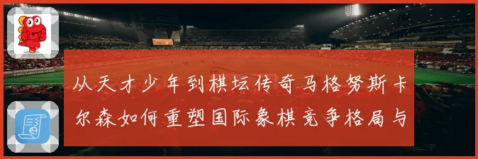 从天才少年到棋坛传奇马格努斯卡尔森如何重塑国际象棋竞争格局与时代影响