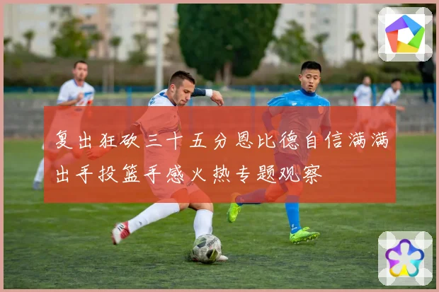 复出狂砍三十五分恩比德自信满满出手投篮手感火热专题观察