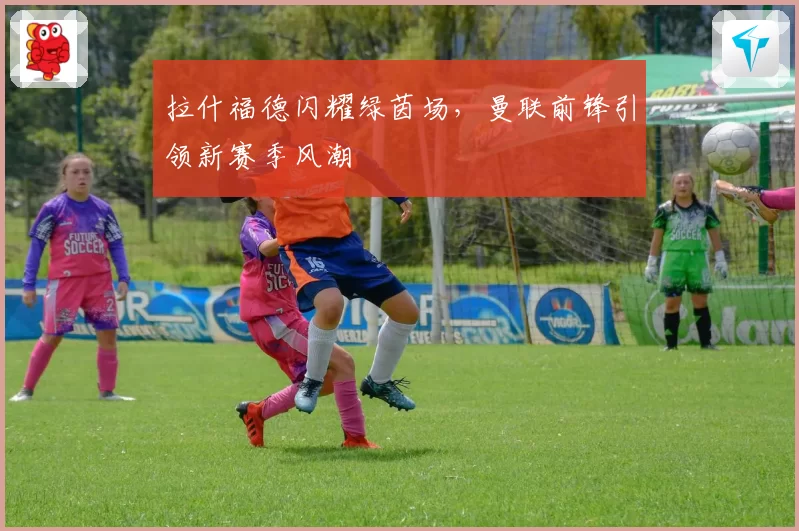 拉什福德闪耀绿茵场，曼联前锋引领新赛季风潮