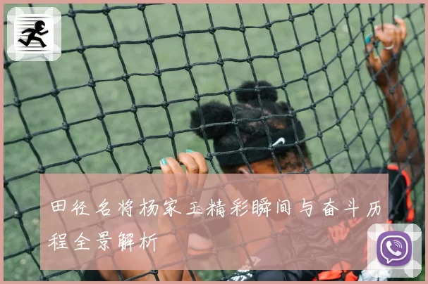 田径名将杨家玉精彩瞬间与奋斗历程全景解析