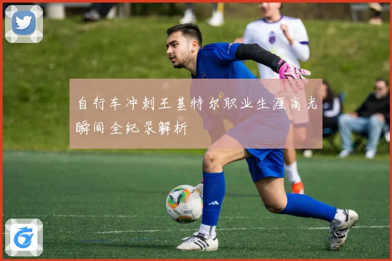 自行车冲刺王基特尔职业生涯高光瞬间全纪录解析