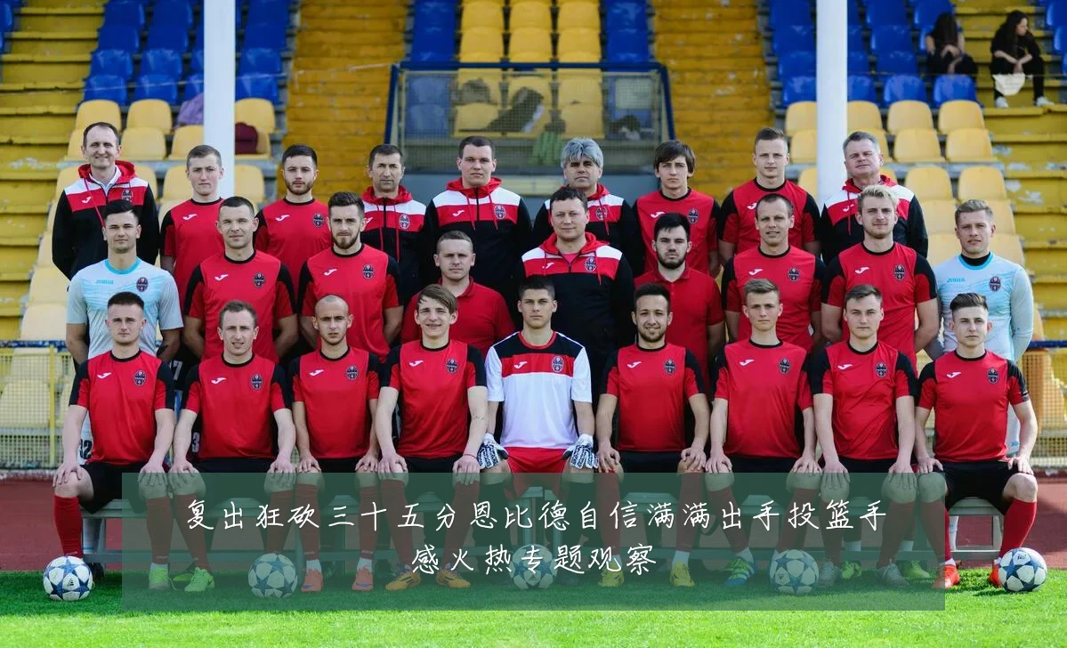 复出狂砍三十五分恩比德自信满满出手投篮手感火热专题观察