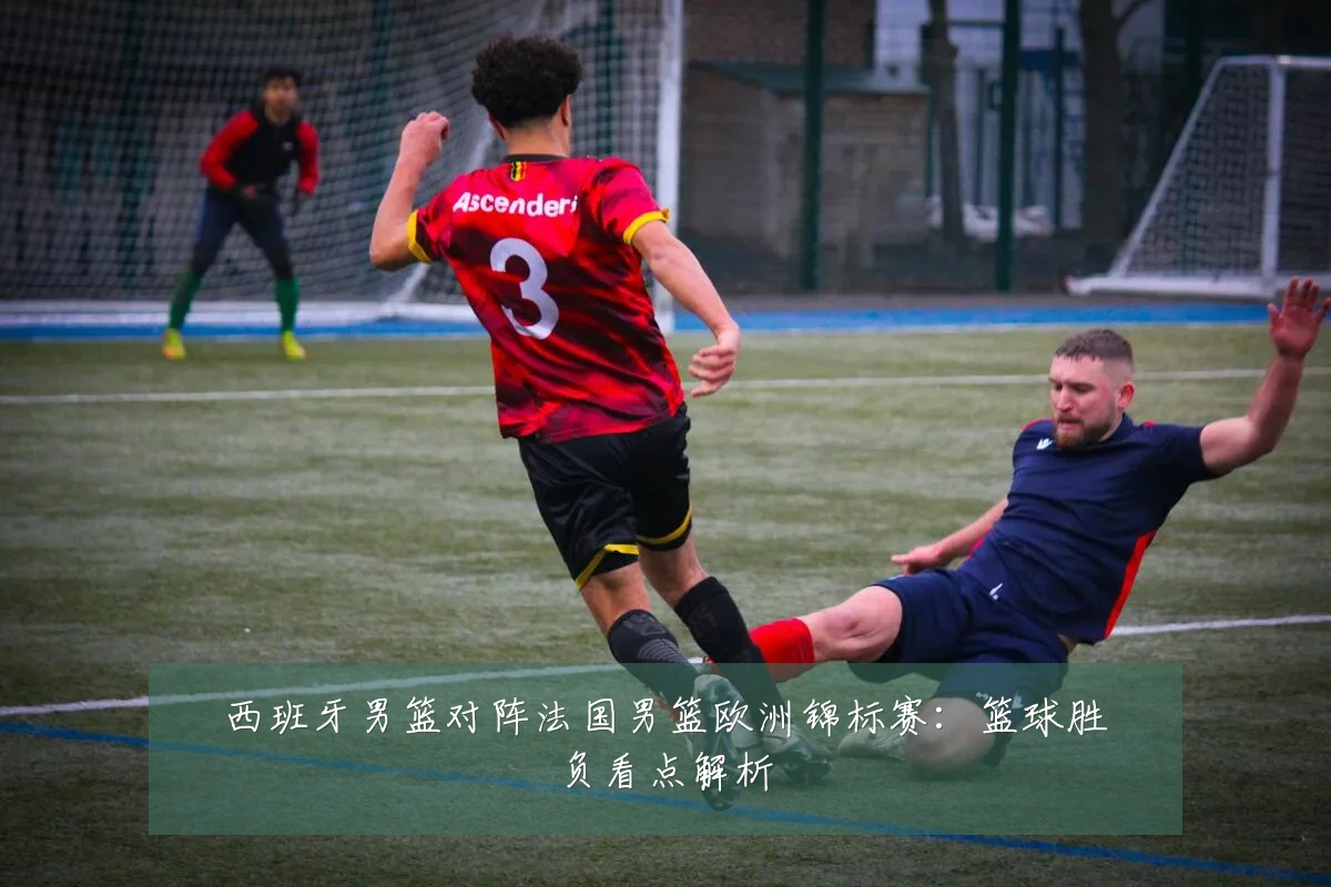 西班牙男篮对阵法国男篮欧洲锦标赛：篮球胜负看点解析
