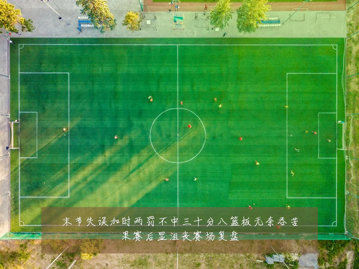 末节失误加时两罚不中三十分八篮板无奈吞苦果赛后显沮丧赛场复盘